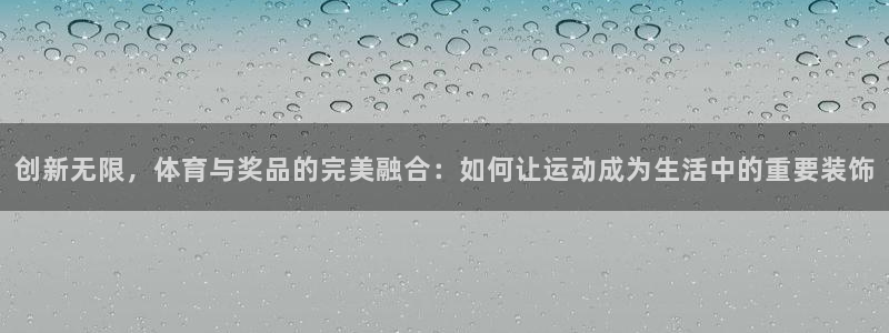 东升国际app手机版下载入口：创新无限，体育与奖品的完美融合：如何让运动成为生活中的重要装饰