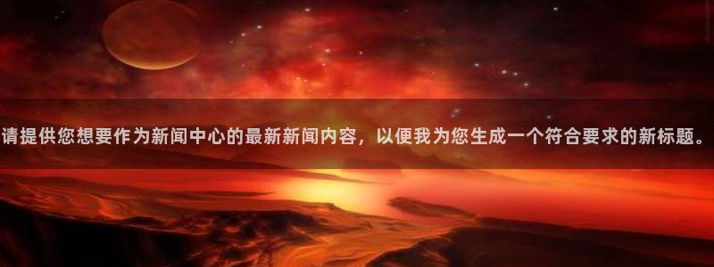 东升国际官网入口：请提供您想要作为新闻中心的最新新闻内容，以便我为您生成一个符合要求的新标题。